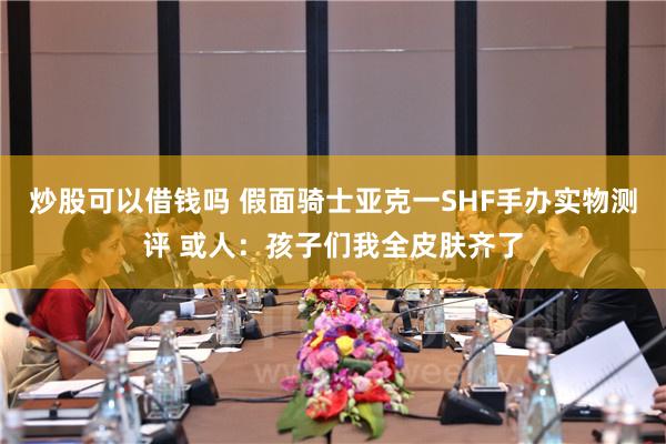 炒股可以借钱吗 假面骑士亚克一SHF手办实物测评 或人：孩子们我全皮肤齐了