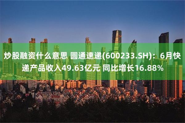 炒股融资什么意思 圆通速递(600233.SH)：6月快递产品收入49.63亿元 同比增长16.88%