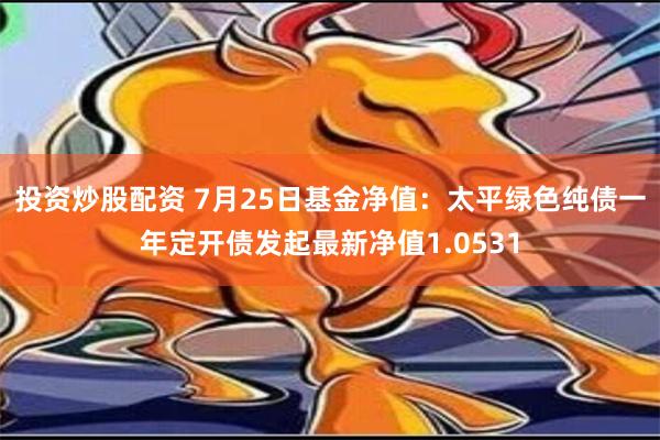 投资炒股配资 7月25日基金净值：太平绿色纯债一年定开债发起最新净值1.0531