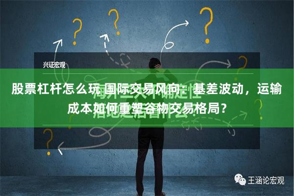 股票杠杆怎么玩 国际交易风向：基差波动，运输成本如何重塑谷物交易格局？