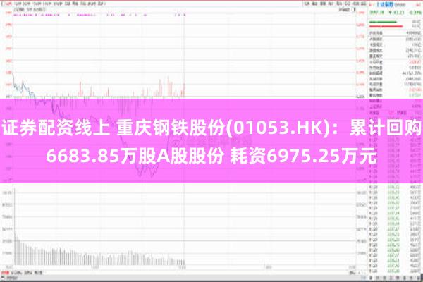 证券配资线上 重庆钢铁股份(01053.HK)：累计回购6683.85万股A股股份 耗资6975.25万元