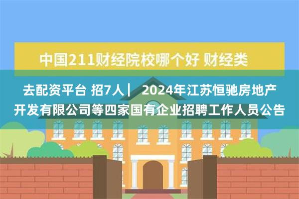 去配资平台 招7人 ▏2024年江苏恒驰房地产开发有限公司等四家国有企业招聘工作人员公告