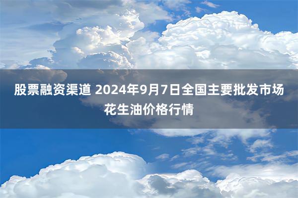 股票融资渠道 2024年9月7日全国主要批发市场花生油价格行情