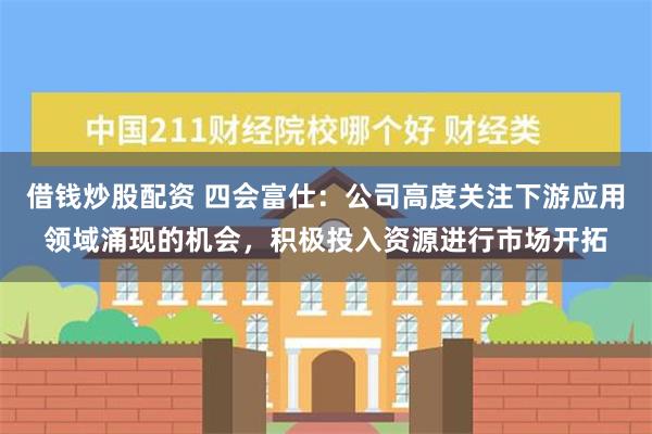 借钱炒股配资 四会富仕：公司高度关注下游应用领域涌现的机会，积极投入资源进行市场开拓