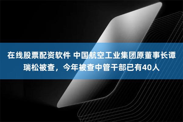 在线股票配资软件 中国航空工业集团原董事长谭瑞松被查，今年被查中管干部已有40人