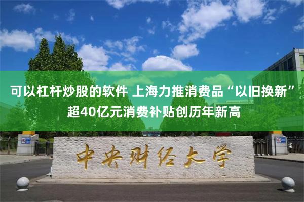 可以杠杆炒股的软件 上海力推消费品“以旧换新” 超40亿元消费补贴创历年新高