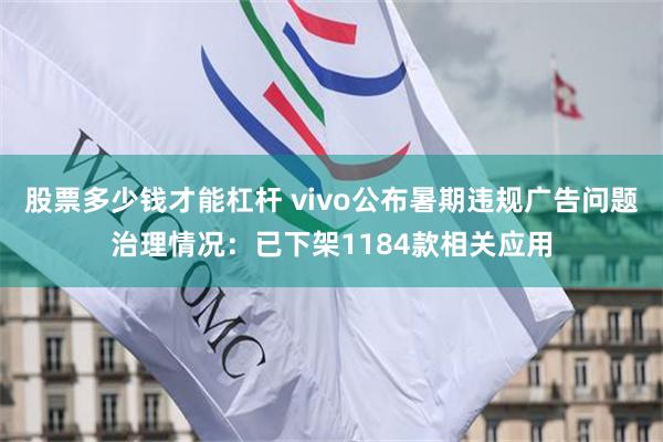 股票多少钱才能杠杆 vivo公布暑期违规广告问题治理情况：已下架1184款相关应用