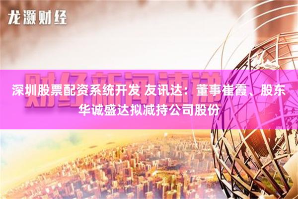 深圳股票配资系统开发 友讯达：董事崔霞、股东华诚盛达拟减持公司股份