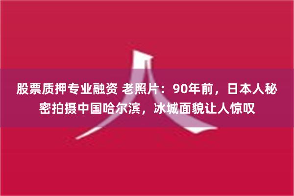 股票质押专业融资 老照片：90年前，日本人秘密拍摄中国哈尔滨，冰城面貌让人惊叹