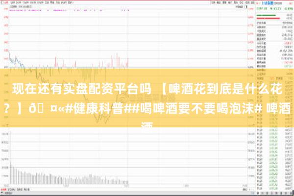 现在还有实盘配资平台吗 【啤酒花到底是什么花？】🤫#健康科普##喝啤酒要不要喝泡沫# 啤酒