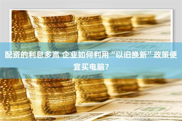 配资的利息多高 企业如何利用“以旧换新”政策便宜买电脑？