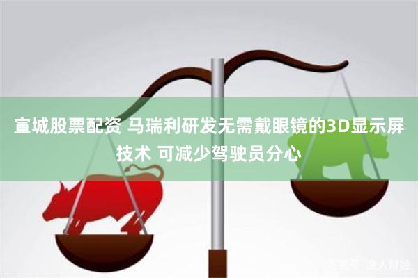 宣城股票配资 马瑞利研发无需戴眼镜的3D显示屏技术 可减少驾驶员分心