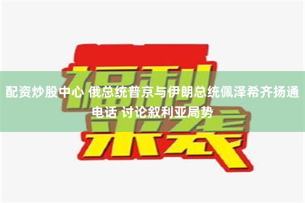 配资炒股中心 俄总统普京与伊朗总统佩泽希齐扬通电话 讨论叙利亚局势