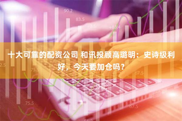 十大可靠的配资公司 和讯投顾高璐明：史诗级利好，今天要加仓吗？