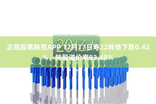 正规股票融资APP 12月17日寿22转债下跌0.42%，转股溢价率83.68%