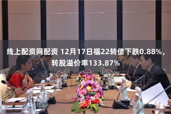 线上配资网配资 12月17日福22转债下跌0.88%，转股溢价率133.87%