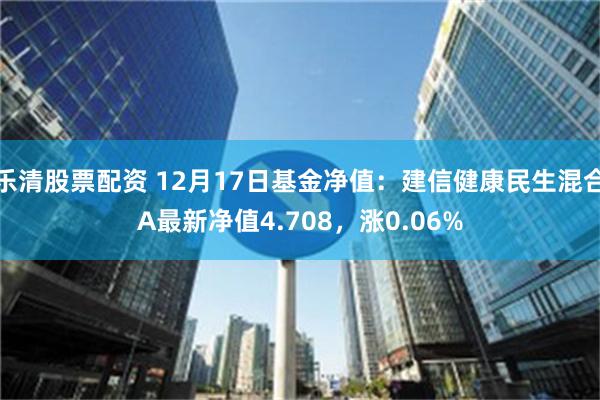 乐清股票配资 12月17日基金净值：建信健康民生混合A最新净值4.708，涨0.06%