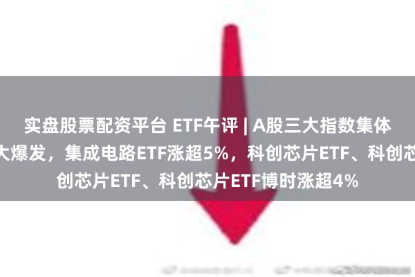 实盘股票配资平台 ETF午评 | A股三大指数集体上涨，半导体板块大爆发，集成电路ETF涨超5%，科创芯片ETF、科创芯片ETF博时涨超4%