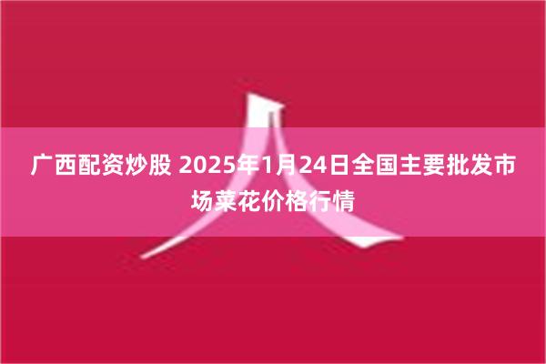 广西配资炒股 2025年1月24日全国主要批发市场菜花价格行情